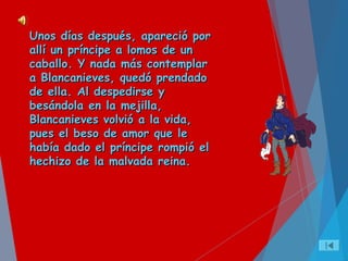 Unos días después, apareció porUnos días después, apareció por
allí un príncipe a lomos de unallí un príncipe a lomos de un
caballo. Y nada más contemplarcaballo. Y nada más contemplar
a Blancanieves, quedó prendadoa Blancanieves, quedó prendado
de ella. Al despedirse yde ella. Al despedirse y
besándola en la mejilla,besándola en la mejilla,
Blancanieves volvió a la vida,Blancanieves volvió a la vida,
pues el beso de amor que lepues el beso de amor que le
había dado el príncipe rompió elhabía dado el príncipe rompió el
hechizo de la malvada reina.hechizo de la malvada reina.
 
