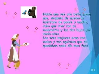 Había una vez una bella jovenHabía una vez una bella joven
que, después de quedarseque, después de quedarse
huérfana de padre y madre,huérfana de padre y madre,
tubo que vivir con sutubo que vivir con su
madrastra y las dos hijas quemadrastra y las dos hijas que
tenía esta.tenía esta.
Las tres mujeres eran tanLas tres mujeres eran tan
malas y tan egoístas que semalas y tan egoístas que se
quedaban cada día mas feas.quedaban cada día mas feas.
 