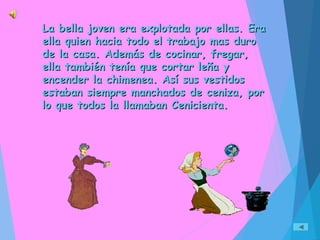 La bella joven era explotada por ellas. EraLa bella joven era explotada por ellas. Era
ella quien hacia todo el trabajo mas duroella quien hacia todo el trabajo mas duro
de la casa. Además de cocinar, fregar,de la casa. Además de cocinar, fregar,
ella también tenía que cortar leña yella también tenía que cortar leña y
encender la chimenea. Así sus vestidosencender la chimenea. Así sus vestidos
estaban siempre manchados de ceniza, porestaban siempre manchados de ceniza, por
lo que todos la llamaban Cenicienta.lo que todos la llamaban Cenicienta.
 