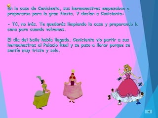 En la casa de Cenicienta, sus hermanastras empezaban aEn la casa de Cenicienta, sus hermanastras empezaban a
prepararse para la gran fiesta. Y decían a Cenicienta:prepararse para la gran fiesta. Y decían a Cenicienta:
- Tú, no irás. Te quedarás limpiando la casa y preparando la- Tú, no irás. Te quedarás limpiando la casa y preparando la
cena para cuando volvamos.cena para cuando volvamos.
El día del baile había llegado. Cenicienta vio partir a susEl día del baile había llegado. Cenicienta vio partir a sus
hermanastras al Palacio Real y se puso a llorar porque sehermanastras al Palacio Real y se puso a llorar porque se
sentía muy triste y sola.sentía muy triste y sola.
 