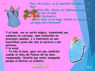 Pero, de pronto, se le apareció un Hada que lePero, de pronto, se le apareció un Hada que le
dijo:dijo:
- Querida niña, sécate tus lágrimas porque tú- Querida niña, sécate tus lágrimas porque tú
también irás al baile.también irás al baile.
Y le dijo Cenicienta:Y le dijo Cenicienta:
- ¿Pero cómo si no tengo vestido ni zapatos, ni- ¿Pero cómo si no tengo vestido ni zapatos, ni
carruaje para llevarme?carruaje para llevarme?
Y el hada, con su varita mágica, transformó unaY el hada, con su varita mágica, transformó una
calabaza en carruaje, unos ratoncillos encalabaza en carruaje, unos ratoncillos en
preciosos caballos, y a Cenicienta en unapreciosos caballos, y a Cenicienta en una
maravillosa joven que mas se parecía a unamaravillosa joven que mas se parecía a una
princesa.princesa.
Y le avisó:Y le avisó:
- Tu irás al baile, pero con una condición:- Tu irás al baile, pero con una condición:
cuando el reloj del Palacio dé las docecuando el reloj del Palacio dé las doce
campanadas, tendrás que volver enseguidacampanadas, tendrás que volver enseguida
porque el hechizo se acabará.porque el hechizo se acabará.
 