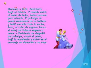 Hermosa y feliz, CenicientaHermosa y feliz, Cenicienta
llegó al Palacio. Y cuando entróllegó al Palacio. Y cuando entró
al salón de baile, todos pararonal salón de baile, todos pararon
para mirarla. El príncipe separa mirarla. El príncipe se
quedó enamorado de su bellezaquedó enamorado de su belleza
y bailó con ella toda la noche.y bailó con ella toda la noche.
Pero, al cabo de algunas horas,Pero, al cabo de algunas horas,
el reloj del Palacio empezó ael reloj del Palacio empezó a
sonar y Cenicienta se despidiósonar y Cenicienta se despidió
del príncipe, cruzó el salón,del príncipe, cruzó el salón,
bajó la escalinata y entró en elbajó la escalinata y entró en el
carruaje en dirección a su casa.carruaje en dirección a su casa.
 