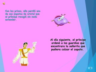 Con las prisas, ella perdió unoCon las prisas, ella perdió uno
de sus zapatos de cristal quede sus zapatos de cristal que
el príncipe recogió sin nadael príncipe recogió sin nada
entender.entender.
Al día siguiente, el príncipeAl día siguiente, el príncipe
ordenó a los guardias queordenó a los guardias que
encontrara la señorita queencontrara la señorita que
pudiera calzar el zapato.pudiera calzar el zapato.
 