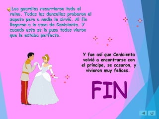 Los guardias recorrieron todo elLos guardias recorrieron todo el
reino. Todas las doncellas probaron elreino. Todas las doncellas probaron el
zapato pero a nadie le sirvió. Al finzapato pero a nadie le sirvió. Al fin
llegaron a la casa de Cenicienta. Yllegaron a la casa de Cenicienta. Y
cuando esta se lo puso todos vieroncuando esta se lo puso todos vieron
que le estaba perfecto.que le estaba perfecto.
Y fue así que CenicientaY fue así que Cenicienta
volvió a encontrarse convolvió a encontrarse con
el príncipe, se casaron, yel príncipe, se casaron, y
vivieron muy felices.vivieron muy felices.
 
