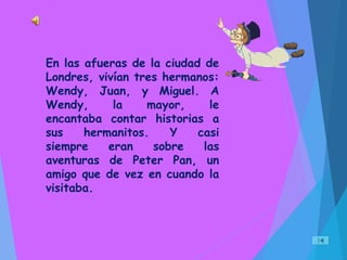 En las afueras de la ciudad de
Londres, vivían tres hermanos:
Wendy, Juan, y Miguel. A
Wendy, la mayor, le
encantaba contar historias a
sus hermanitos. Y casi
siempre eran sobre las
aventuras de Peter Pan, un
amigo que de vez en cuando la
visitaba.
 