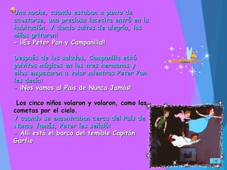 Una noche, cuando estaban a punto deUna noche, cuando estaban a punto de
acostarse, una preciosa lucecita entró en laacostarse, una preciosa lucecita entró en la
habitación. Y dando saltos de alegría, loshabitación. Y dando saltos de alegría, los
niños gritaron:niños gritaron:
- ¡¡Es Peter Pan y Campanilla!!- ¡¡Es Peter Pan y Campanilla!!
Después de los saludos, Campanilla echóDespués de los saludos, Campanilla echó
polvitos mágicos en los tres hermanos ypolvitos mágicos en los tres hermanos y
ellos empezaron a volar mientras Peter Panellos empezaron a volar mientras Peter Pan
les decía:les decía:
-- ¡Nos vamos al País de Nunca Jamás!¡Nos vamos al País de Nunca Jamás!
Los cinco niños volaron y volaron, como lasLos cinco niños volaron y volaron, como las
cometas por el cielo.cometas por el cielo.
Y cuando se encontraban cerca del País deY cuando se encontraban cerca del País de
Nunca Jamás, Peter les señaló:Nunca Jamás, Peter les señaló:
-- Allí está el barco del temible CapitánAllí está el barco del temible Capitán
GarfioGarfio
 