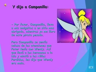 - Por favor, Campanilla, lleva- Por favor, Campanilla, lleva
a mis amiguitos a un sitio masa mis amiguitos a un sitio mas
abrigado, mientras yo me libroabrigado, mientras yo me libro
de este pirata pesado.de este pirata pesado.
Pero Campanilla se sentíaPero Campanilla se sentía
celosa de las atenciones quecelosa de las atenciones que
Peter tenía con Wendy. AsíPeter tenía con Wendy. Así
que llevó a los hermanos a laque llevó a los hermanos a la
isla y mintió a los Niñosisla y mintió a los Niños
Perdidos, les dijo que WendyPerdidos, les dijo que Wendy
era mala.era mala.
Y dijo a Campanilla:Y dijo a Campanilla:
 