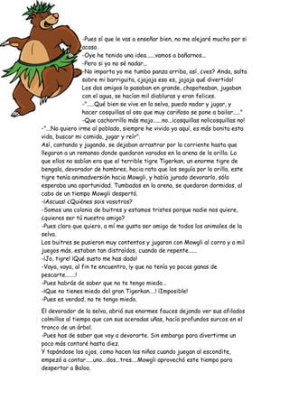 -Pues sí que le vas a enseñar bien, no me alejaré mucho por si
acaso.
-Oye he tenido una idea......vamos a bañarnos...
-Pero si yo no sé nadar...
-No importa yo me tumbo panza arriba, así, ¿ves? Anda, salta
sobre mi barriguita, ¿jajaja eso es, jajaja qué divertido!
Los dos amigos lo pasaban en grande, chapoteaban, jugaban
con el agua, se hacían mil diabluras y eran felices.
-".....Qué bien se vive en la selva, puedo nadar y jugar, y
hacer cosquillas al oso que muy cariñoso se pone a bailar....."
-Que cachorrillo más majo......no...¡cosquillas no!¡cosquillas no!
-"...No quiero irme al poblado, siempre he vivido yo aquí, es más bonita esta
vida, buscar mi comida, jugar y reír".
Así, cantando y jugando, se dejaban arrastrar por la corriente hasta que
llegaron a un remanso donde quedaron varados en la arena de la orilla. Lo
que ellos no sabían era que el terrible tigre Tigerkan, un enorme tigre de
bengala, devorador de hombres, hacia rato que los seguía por la orilla, este
tigre tenía animadversión hacia Mowgli, y había jurado devorarlo, sólo
esperaba una oportunidad. Tumbados en la arena, se quedaron dormidos, al
cabo de un tiempo Mowgli despertó.
-¡Ascuas! ¿Quiénes sois vosotros?
-Somos una colonia de buitres y estamos tristes porque nadie nos quiere,
¿quieres ser tú nuestro amigo?
-Pues claro que quiero, a mí me gusta ser amigo de todos los animales de la
selva.
Los buitres se pusieron muy contentos y jugaron con Mowgli al corro y a mil
juegos más, estaban tan distraídos, cuando de repente......
-¡Jo, tigre! ¡Qué susto me has dado!
-Vaya, vaya, al fin te encuentro, ¡y que no tenía yo pocas ganas de
pescarte.......!
-Pues habrás de saber que no te tengo miedo...
-¡Que no tienes miedo del gran Tigerkan....! ¡Imposible!
-Pues es verdad, no te tengo miedo.
El devorador de la selva, abrió sus enormes fauces dejando ver sus afilados
colmillos al tiempo que con sus aceradas uñas, hacía profundos surcos en el
tronco de un árbol.
-Pues has de saber que voy a devorarte. Sin embargo para divertirme un
poco más contaré hasta diez.
Y tapándose los ojos, como hacen los niños cuando juegan al escondite,
empezó a contar.....uno...dos...tres....Mowgli aprovechó este tiempo para
despertar a Baloo.
 