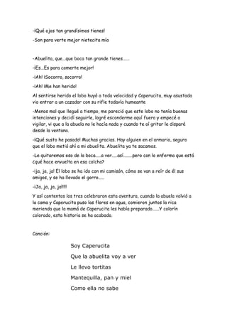 -¡Qué ojos tan grandísimos tienes!
-Son para verte mejor nietecita mía
-Abuelita, que...que boca tan grande tienes......
-¡Es...Es para comerte mejor!
-¡Ah! ¡Socorro, socorro!
-¡Ah! ¡Me han herido!
Al sentirse herido el lobo huyó a toda velocidad y Caperucita, muy asustada
vio entrar a un cazador con su rifle todavía humeante
-Menos mal que llegué a tiempo, me pareció que este lobo no tenía buenas
intenciones y decidí seguirle, logré esconderme aquí fuera y empecé a
vigilar, vi que a la abuela no le hacía nada y cuando te oí gritar le disparé
desde la ventana.
-¡Qué susto he pasado! Muchas gracias. Hay alguien en el armario, seguro
que el lobo metió ahí a mi abuelita. Abuelita ya te sacamos.
-Le quitaremos eso de la boca.....a ver.....así........pero con lo enferma que está
¿qué hace envuelta en esa colcha?
-¡ja, ja, ja! El lobo se ha ido con mi camisón, cómo se van a reír de él sus
amigos, y se ha llevado el gorro.....
-¡Ja, ja, ja, ja!!!!!
Y así contentos los tres celebraron esta aventura, cuando la abuela volvió a
la cama y Caperucita puso las flores en agua, comieron juntos la rica
merienda que la mamá de Caperucita les había preparado......Y colorín
colorado, esta historia se ha acabado.
Canción:
Soy Caperucita
Que la abuelita voy a ver
Le llevo tortitas
Mantequilla, pan y miel
Como ella no sabe
 