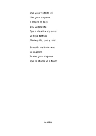 Que yo a visitarla iré
Una gran sorpresa
Y alegría le daré
Soy Caperucita
Que a abuelita voy a ver
Le llevo tortitas
Mantequilla, pan y miel
También un lindo ramo
Le regalaré
Es una gran sorpresa
Que la abuela va a tener
DUMBO
 