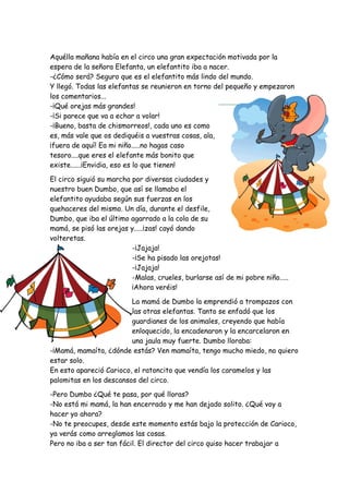Aquélla mañana había en el circo una gran expectación motivada por la
espera de la señora Elefanta, un elefantito iba a nacer.
-¿Cómo será? Seguro que es el elefantito más lindo del mundo.
Y llegó. Todas las elefantas se reunieron en torno del pequeño y empezaron
los comentarios...
-¡Qué orejas más grandes!
-¡Si parece que va a echar a volar!
-¡Bueno, basta de chismorreos!, cada uno es como
es, más vale que os dediquéis a vuestras cosas, ala,
¡fuera de aquí! Ea mi niño.....no hagas caso
tesoro....que eres el elefante más bonito que
existe......¡Envidia, eso es lo que tienen!
El circo siguió su marcha por diversas ciudades y
nuestro buen Dumbo, que así se llamaba el
elefantito ayudaba según sus fuerzas en los
quehaceres del mismo. Un día, durante el desfile,
Dumbo, que iba el último agarrado a la cola de su
mamá, se pisó las orejas y.....¡zas! cayó dando
volteretas.
-¡Jajaja!
-¡Se ha pisado las orejotas!
-¡Jajaja!
-Malas, crueles, burlarse así de mi pobre niño.....
¡Ahora veréis!
La mamá de Dumbo la emprendió a trompazos con
las otras elefantas. Tanto se enfadó que los
guardianes de los animales, creyendo que había
enloquecido, la encadenaron y la encarcelaron en
una jaula muy fuerte. Dumbo lloraba:
-¡Mamá, mamaíta, ¿dónde estás? Ven mamaíta, tengo mucho miedo, no quiero
estar solo.
En esto apareció Carioco, el ratoncito que vendía los caramelos y las
palomitas en los descansos del circo.
-Pero Dumbo ¿Qué te pasa, por qué lloras?
-No está mi mamá, la han encerrado y me han dejado solito. ¿Qué voy a
hacer yo ahora?
-No te preocupes, desde este momento estás bajo la protección de Carioco,
ya verás como arreglamos las cosas.
Pero no iba a ser tan fácil. El director del circo quiso hacer trabajar a
 