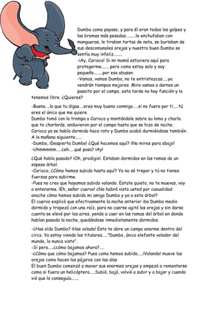 Dumbo como payaso, y para él eran todos los golpes y
las bromas más pesadas.........le enchufaban con
mangueras, le tiraban tartas de nata, se burlaban de
sus descomunales orejas y nuestro buen Dumbo se
sentía muy infeliz........
-¡Ay, Carioco! Si mi mamá estuviera aquí para
protegerme........pero como estoy solo y soy
pequeño........por eso abusan.
-Vamos, vamos Dumbo, no te entristezcas.....ya
vendrán tiempos mejores. Mira vamos a darnos un
paseito por el campo, esta tarde no hay función y la
tenemos libre. ¿Quieres?
-Bueno....lo que tu digas....eres muy bueno conmigo.....si no fuera por ti.....tú
eres el único que me quiere.
Dumbo tomó con la trompa a Carioco y montándole sobre su lomo y charla
que te charlarás, anduvieron por el campo hasta que se hizo de noche.
Carioco ya se había dormido hace rato y Dumbo acabó durmiéndose también.
A la mañana siguiente......
-Dumbo, ¡Despierta Dumbo! ¿Qué hacemos aquí? ¡No mires para abajo!
-Uhmmmmm.....¿eh.....qué pasa? ¡Ay!
¿Qué había pasado? ¡Oh, prodigio!. Estaban dormidos en las ramas de un
espeso árbol.
-Carioco, ¿Cómo hemos subido hasta aquí? Yo no sé trepar y tú no tienes
fuerzas para subirme.
-Pues no creo que hayamos subido volando. Estate quieto, no te muevas, voy
a enterarme. ¡Eh, señor cuervo! ¿No habrá visto usted por casualidad
anoche cómo hemos subido mi amigo Dumbo y yo a este árbol?
El cuervo explicó que efectivamente la noche anterior iba Dumbo medio
dormido y tropezó con una raíz, para no caerse agitó las orejas y sin darse
cuenta se elevó por los aires, yendo a caer en las ramas del árbol en donde
habían pasado la noche, quedándose inmediatamente dormidos.
-¿Has oído Dumbo? ¡Has volado! Esto te abre un campo enorme dentro del
circo. Ya estoy viendo los titulares....."Dumbo, único elefante volador del
mundo, lo nunca visto".
-Sí pero.....¿cómo bajamos ahora?....
-¿Cómo que cómo bajamos? Pues como hemos subido.....¡Volando! mueve las
orejas como hacen los pájaros con las alas
El buen Dumbo comenzó a mover sus enormes orejas y empezó a remontarse
como si fuera un helicóptero.....Subió, bajó, volvió a subir y a bajar y cuando
vió que lo conseguía.......
 