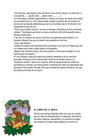 -¡Ay, Carioco, qué alegría, esto funciona, mira arriba, abajo, a la derecha, a
la izquierda.........puedo volar......puedo volar..................!
Loco de alegría, planeó jugueteando y riendo y sin dejar de mover las orejas
se encaminó hacia el circo donde llegó, siendo la admiración de todos y la
envidia de los demás elefantes que ya no se burlaban de él. El director vió
enseguida la mina de oro.
-Poco a poco señor director, yo soy el manager de Dumbo, el único elefante
volador. Tendremos que hacer un nuevo contrato; Mi artista pondrá ahora
nuevas condiciones.
Y así fue, se redactó un nuevo contrato ventajosísimo para Dumbo, y la
primera cláusula fue que su mamá fuera puesta en libertad.
-¡Hijo, qué alegría!
Lloraba de alegría estrechando entre sus patas a su hijito al tiempo que con
su trompa acariciaba y daba besos a su pequeño.
-Mamá, qué contento estoy. Otra vez juntos, y ahora para siempre. Ya no
habrá quien nos separe.
El circo Dumbo, pues así cambió de nombre tomando el de su estrella
principal, obtuvo un éxito inenarrable recorrió el mundo entero y el
"Elefante volador" como se le conocía, salió en las portadas de todos los
periódicos y revistas. Las televisiones y emisoras de radio se disputaban sus
opiniones. Pero nadie fue más feliz que la mamá de nuestro héroe al ver que
ya nadie se burlaba de su hijito.
EL LIBRO DE LA SELVA
Existe una antigua leyenda india en la que se cuenta
que un niño fue amamantado y criado por una familia
de lobos. Negrita, una pantera, lo encontró un buen
día envuelto en unos viejos pañales y lo llevó a la
 