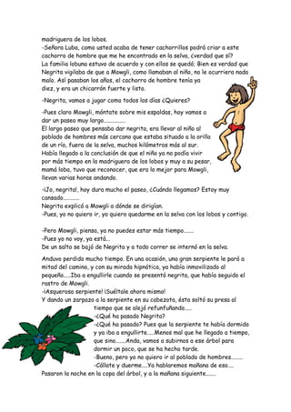 madriguera de los lobos.
-Señora Luba, como usted acaba de tener cachorrillos podrá criar a este
cachorro de hombre que me he encontrado en la selva, ¿verdad que sí?
La familia lobuna estuvo de acuerdo y con ellos se quedó; Bien es verdad que
Negrita vigilaba de que a Mowgli, como llamaban al niño, no le ocurriera nada
malo. Así pasaban los años, el cachorro de hombre tenía ya
diez, y era un chicarrón fuerte y listo.
-Negrita, vamos a jugar como todos los días ¿Quieres?
-Pues claro Mowgli, móntate sobre mis espaldas, hoy vamos a
dar un paseo muy largo...............
El largo paseo que pensaba dar negrita, era llevar al niño al
poblado de hombres más cercano que estaba situado a la orilla
de un río, fuera de la selva, muchos kilómetros más al sur.
Había llegado a la conclusión de que el niño ya no podía vivir
por más tiempo en la madriguera de los lobos y muy a su pesar,
mamá loba, tuvo que reconocer, que era lo mejor para Mowgli,
llevan varias horas andando.
-¡Jo, negrita!, hoy dura mucho el paseo, ¿Cuándo llegamos? Estoy muy
cansado...........
Negrita explicó a Mowgli a dónde se dirigían.
-Pues, yo no quiero ir, yo quiero quedarme en la selva con los lobos y contigo.
-Pero Mowgli, piensa, ya no puedes estar más tiempo.......
-Pues yo no voy, ya está...
De un salto se bajó de Negrita y a todo correr se internó en la selva.
Anduvo perdido mucho tiempo. En una ocasión, una gran serpiente le paró a
mitad del camino, y con su mirada hipnótica, ya había inmovilizado al
pequeño.....Iba a engullirle cuando se presentó negrita, que había seguido el
rastro de Mowgli.
-¡Asquerosa serpiente! ¡Suéltale ahora mismo!
Y dando un zarpazo a la serpiente en su cabezota, ésta soltó su presa al
tiempo que se alejó refunfuñando.....
-¿Qué ha pasado Negrita?
-¿Qué ha pasado? Pues que la serpiente te había dormido
y ya iba a engullirte.....Menos mal que he llegado a tiempo,
que sino.......Anda, vamos a subirnos a ese árbol para
dormir un poco, que se ha hecho tarde.
-Bueno, pero yo no quiero ir al poblado de hombres........
-Cállate y duerme....Ya hablaremos mañana de eso....
Pasaron la noche en la copa del árbol, y a la mañana siguiente.......
 