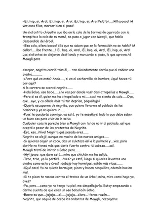 -¡Ei, hop, ei, Aro!, ¡Ei, hop, ei, Aro!, ¡Ei, hop, ei, Aro! Pelotón…..¡Altoooooo! ¡A
ver esas filas, marcar bien el paso!
Un elefantito chiquitín que iba en la cola de la formación agarrado con la
trompita a la cola de su mamá, se puso a jugar con Mowgli, que había
descendido del árbol.
-¡Esa cola, silenciooooo! ¿Es que no saben que en la formación no se habla? ¡A
callar!......¡De frente....! ¡Ei, hop, ei, Aro!, ¡Ei, hop, ei, Aro!, ¡Ei, hop, ei, Aro!
Los elefantes se alejaron desfilando y marcando el paso, lo que aprovechó
Mowgli para
escapar, negrita corrió tras él,.... tan alocadamente corría que al rodear una
piedra.............
-¿Pero qué es esto? Anda....., si es el cachorrillo de hombre, ¿qué haces tú
por aquí?
A la carrera se acercó negrita.......
-Hola Baloo, oso bobo......¿no ves por donde vas? Casi atropellas a Mowgli.......
-Pero si es él, quien me ha atropellado a mi......casi me sienta de culo......Oye,
oye....oye, y ¿a dónde ibas tú tan deprisa, pequeñajo?
-Quería escaparme de negrita, que quiere llevarme al poblado de los
hombres y yo no quiero ir......
-Pues te quedarás conmigo, ya está, yo te enseñaré todo lo que debe saber
un buen oso para vivir en la selva.
Cualquier cosa le parecía bien a Mowgli con tal de no ir al poblado, así que
aceptó a pesar de las protestas de Negrita.
-Eso, eso...¡Viva! Negrita qué pesada eres.......
Negrita se alejó, aunque no mucho de los nuevos amigos......
-Si quieres coger un coco, das un culetazo así a la palmera y....ves, para
abrirlo no tienes más que darle fuerte contra tú cabeza......así.
Mowgli trató de imitar a Baloo pero.......
-¡Ay! joooo, que duro está....mira que chichón me ha salido.
-Trae, trae, yo lo partiré....¿ves? ya está, luego si quieres levantas una
piedra como esta y ¿ves?, debajo hay hormigas, están más ricas........
-¡Qué asco! Yo no quiero hormigas, pican y hacen cosquillas, además huelen
mal.
-Si te pican te rascas contra el tronco de un árbol, mira, mira como hago yo,
¿ves?
-Ya, pero.....como yo no tengo tu piel, me despellejaría. Estoy empezando a
darme cuenta de que eres un oso bobalicón Baloo.
-Bueno es que....jajaja.....sí......jajaja....claro....tienes razón....
Negrita, que seguía de cerca las andanzas de Mowgli, rezongaba:
 
