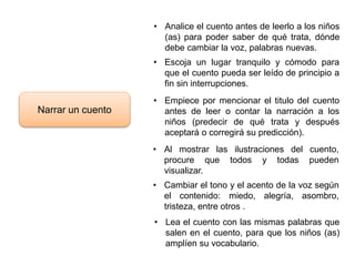 Narrar un cuento
• Analice el cuento antes de leerlo a los niños
(as) para poder saber de qué trata, dónde
debe cambiar la voz, palabras nuevas.
• Escoja un lugar tranquilo y cómodo para
que el cuento pueda ser leído de principio a
fin sin interrupciones.
• Empiece por mencionar el titulo del cuento
antes de leer o contar la narración a los
niños (predecir de qué trata y después
aceptará o corregirá su predicción).
• Al mostrar las ilustraciones del cuento,
procure que todos y todas pueden
visualizar.
• Cambiar el tono y el acento de la voz según
el contenido: miedo, alegría, asombro,
tristeza, entre otros .
• Lea el cuento con las mismas palabras que
salen en el cuento, para que los niños (as)
amplíen su vocabulario.
 
