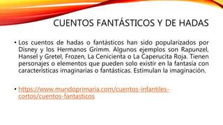 CUENTOS FANTÁSTICOS Y DE HADAS
• Los cuentos de hadas o fantásticos han sido popularizados por
Disney y los Hermanos Grimm. Algunos ejemplos son Rapunzel,
Hansel y Gretel, Frozen, La Cenicienta o La Caperucita Roja. Tienen
personajes o elementos que pueden solo existir en la fantasía con
características imaginarias o fantásticas. Estimulan la imaginación.
• https://www.mundoprimaria.com/cuentos-infantiles-
cortos/cuentos-fantasticos
 
