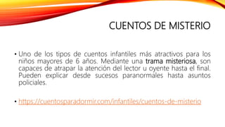 CUENTOS DE MISTERIO
• Uno de los tipos de cuentos infantiles más atractivos para los
niños mayores de 6 años. Mediante una trama misteriosa, son
capaces de atrapar la atención del lector u oyente hasta el final.
Pueden explicar desde sucesos paranormales hasta asuntos
policiales.
• https://cuentosparadormir.com/infantiles/cuentos-de-misterio
 