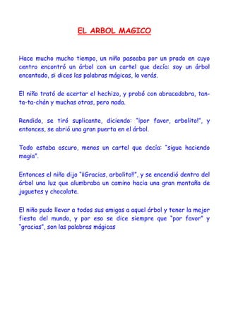 EL ARBOL MAGICO
Hace mucho mucho tiempo, un niño paseaba por un prado en cuyo
centro encontró un árbol con un cartel que decía: soy un árbol
encantado, si dices las palabras mágicas, lo verás.
El niño trató de acertar el hechizo, y probó con abracadabra, tan-
ta-ta-chán y muchas otras, pero nada.
Rendido, se tiró suplicante, diciendo: “¡por favor, arbolito!”, y
entonces, se abrió una gran puerta en el árbol.
Todo estaba oscuro, menos un cartel que decía: “sigue haciendo
magia”.
Entonces el niño dijo “¡¡Gracias, arbolito!!”, y se encendió dentro del
árbol una luz que alumbraba un camino hacia una gran montaña de
juguetes y chocolate.
El niño pudo llevar a todos sus amigos a aquel árbol y tener la mejor
fiesta del mundo, y por eso se dice siempre que “por favor” y
“gracias”, son las palabras mágicas
 