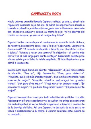 CAPERUCITA ROJA
Había una vez una niña llamada Caperucita Roja, ya que su abuelita le
regaló una caperuza roja. Un día, la mamá de Caperucita la mandó a
casa de su abuelita, estaba enferma, para que le llevara en una cesta
pan, chocolate, azúcar y dulces. Su mamá le dijo: "no te apartes del
camino de siempre, ya que en el bosque hay lobos".
Caperucita iba cantando por el camino que su mamá le había dicho y,
de repente, se encontró con el lobo y le dijo: "Caperucita, Caperucita,
¿dónde vas?". "A casa de mi abuelita a llevarle pan, chocolate, azúcar
y dulces". "¡Vamos a hacer una carrera! Te dejaré a ti el camino más
corto y yo el más largo para darte ventaja." Caperucita aceptó pero
ella no sabía que el lobo la había engañado. El lobo llegó antes y se
comió a la abuelita.
Cuando ésta llegó, llamó a la puerta: "¿Quién es?", dijo el lobo vestido
de abuelita. "Soy yo", dijo Caperucita. "Pasa, pasa nietecita".
"Abuelita, qué ojos más grandes tienes", dijo la niña extrañada. "Son
para verte mejor". "Abuelita, abuelita, qué orejas tan grandes
tienes". "Son para oírte mejor". "Y qué nariz tan grande tienes". "Es
para olerte mejor". "Y qué boca tan grande tienes". "¡Es para comerte
mejor!".
Caperucita empezó a correr por toda la habitación y el lobo tras ella.
Pasaban por allí unos cazadores y al escuchar los gritos se acercaron
con sus escopetas. Al ver al lobo le dispararon y sacaron a la abuelita
de la barriga del lobo. Así que Caperucita después de este susto no
volvió a desobedecer a su mamá. Y colorín colorado este cuento se
ha acabado.
 