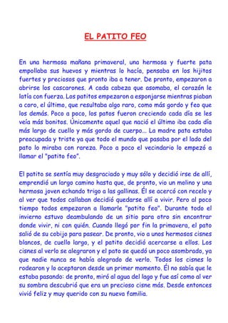 EL PATITO FEO
En una hermosa mañana primaveral, una hermosa y fuerte pata
empollaba sus huevos y mientras lo hacía, pensaba en los hijitos
fuertes y preciosos que pronto iba a tener. De pronto, empezaron a
abrirse los cascarones. A cada cabeza que asomaba, el corazón le
latía con fuerza. Los patitos empezaron a esponjarse mientras piaban
a coro, el último, que resultaba algo raro, como más gordo y feo que
los demás. Poco a poco, los patos fueron creciendo cada día se les
veía más bonitos. Únicamente aquel que nació el último iba cada día
más largo de cuello y más gordo de cuerpo... La madre pata estaba
preocupada y triste ya que todo el mundo que pasaba por el lado del
pato lo miraba con rareza. Poco a poco el vecindario lo empezó a
llamar el "patito feo”.
El patito se sentía muy desgraciado y muy sólo y decidió irse de allí,
emprendió un largo camino hasta que, de pronto, vio un molino y una
hermosa joven echando trigo a las gallinas. Él se acercó con recelo y
al ver que todos callaban decidió quedarse allí a vivir. Pero al poco
tiempo todos empezaron a llamarle "patito feo". Durante todo el
invierno estuvo deambulando de un sitio para otro sin encontrar
donde vivir, ni con quién. Cuando llegó por fin la primavera, el pato
salió de su cobijo para pasear. De pronto, vio a unos hermosos cisnes
blancos, de cuello largo, y el patito decidió acercarse a ellos. Los
cisnes al verlo se alegraron y el pato se quedó un poco asombrado, ya
que nadie nunca se había alegrado de verlo. Todos los cisnes lo
rodearon y lo aceptaron desde un primer momento. Él no sabía que le
estaba pasando: de pronto, miró al agua del lago y fue así como al ver
su sombra descubrió que era un precioso cisne más. Desde entonces
vivió feliz y muy querido con su nueva familia.
 