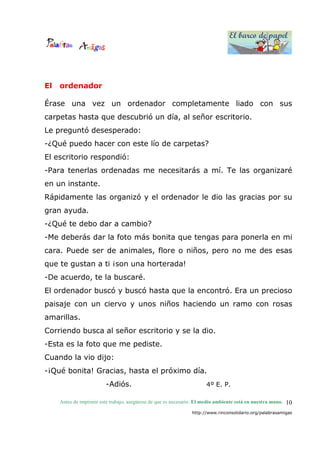 El barco de papel
El barco de papel
Antes de imprimir este trabajo, asegúrese de que es necesario. El medio ambiente está en nuestra mano.
http://www.rinconsolidario.org/palabrasamigas
10
El ordenador
Érase una vez un ordenador completamente liado con sus
carpetas hasta que descubrió un día, al señor escritorio.
Le preguntó desesperado:
-¿Qué puedo hacer con este lío de carpetas?
El escritorio respondió:
-Para tenerlas ordenadas me necesitarás a mí. Te las organizaré
en un instante.
Rápidamente las organizó y el ordenador le dio las gracias por su
gran ayuda.
-¿Qué te debo dar a cambio?
-Me deberás dar la foto más bonita que tengas para ponerla en mi
cara. Puede ser de animales, flore o niños, pero no me des esas
que te gustan a ti ¡son una horterada!
-De acuerdo, te la buscaré.
El ordenador buscó y buscó hasta que la encontró. Era un precioso
paisaje con un ciervo y unos niños haciendo un ramo con rosas
amarillas.
Corriendo busca al señor escritorio y se la dio.
-Esta es la foto que me pediste.
Cuando la vio dijo:
-¡Qué bonita! Gracias, hasta el próximo día.
-Adiós. 4º E. P.
 