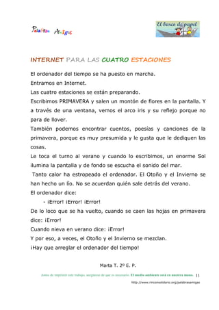 El barco de papel
El barco de papel
Antes de imprimir este trabajo, asegúrese de que es necesario. El medio ambiente está en nuestra mano.
http://www.rinconsolidario.org/palabrasamigas
11
INTERNET PARA LAS CUATRO ESTACIONES
El ordenador del tiempo se ha puesto en marcha.
Entramos en Internet.
Las cuatro estaciones se están preparando.
Escribimos PRIMAVERA y salen un montón de flores en la pantalla. Y
a través de una ventana, vemos el arco iris y su reflejo porque no
para de llover.
También podemos encontrar cuentos, poesías y canciones de la
primavera, porque es muy presumida y le gusta que le dediquen las
cosas.
Le toca el turno al verano y cuando lo escribimos, un enorme Sol
ilumina la pantalla y de fondo se escucha el sonido del mar.
Tanto calor ha estropeado el ordenador. El Otoño y el Invierno se
han hecho un lío. No se acuerdan quién sale detrás del verano.
El ordenador dice:
- ¡Error! ¡Error! ¡Error!
De lo loco que se ha vuelto, cuando se caen las hojas en primavera
dice: ¡Error!
Cuando nieva en verano dice: ¡Error!
Y por eso, a veces, el Otoño y el Invierno se mezclan.
¡Hay que arreglar el ordenador del tiempo!
Marta T. 2º E. P.
 