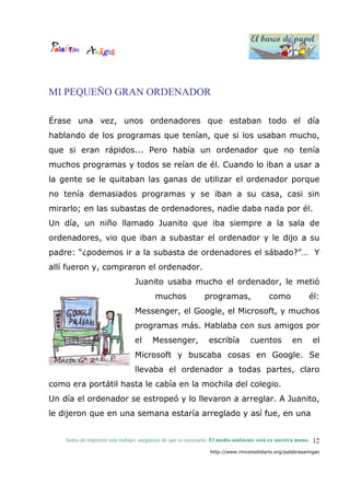 El barco de papel
El barco de papel
Antes de imprimir este trabajo, asegúrese de que es necesario. El medio ambiente está en nuestra mano.
http://www.rinconsolidario.org/palabrasamigas
12
MI PEQUEÑO GRAN ORDENADOR
Érase una vez, unos ordenadores que estaban todo el día
hablando de los programas que tenían, que si los usaban mucho,
que si eran rápidos... Pero había un ordenador que no tenía
muchos programas y todos se reían de él. Cuando lo iban a usar a
la gente se le quitaban las ganas de utilizar el ordenador porque
no tenía demasiados programas y se iban a su casa, casi sin
mirarlo; en las subastas de ordenadores, nadie daba nada por él.
Un día, un niño llamado Juanito que iba siempre a la sala de
ordenadores, vio que iban a subastar el ordenador y le dijo a su
padre: “¿podemos ir a la subasta de ordenadores el sábado?”… Y
allí fueron y, compraron el ordenador.
Juanito usaba mucho el ordenador, le metió
muchos programas, como él:
Messenger, el Google, el Microsoft, y muchos
programas más. Hablaba con sus amigos por
el Messenger, escribía cuentos en el
Microsoft y buscaba cosas en Google. Se
llevaba el ordenador a todas partes, claro
como era portátil hasta le cabía en la mochila del colegio.
Un día el ordenador se estropeó y lo llevaron a arreglar. A Juanito,
le dijeron que en una semana estaría arreglado y así fue, en una
 