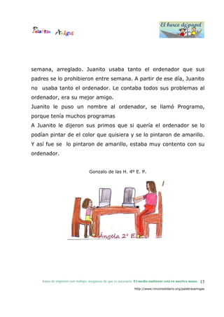 El barco de papel
El barco de papel
Antes de imprimir este trabajo, asegúrese de que es necesario. El medio ambiente está en nuestra mano.
http://www.rinconsolidario.org/palabrasamigas
13
semana, arreglado. Juanito usaba tanto el ordenador que sus
padres se lo prohibieron entre semana. A partir de ese día, Juanito
no usaba tanto el ordenador. Le contaba todos sus problemas al
ordenador, era su mejor amigo.
Juanito le puso un nombre al ordenador, se llamó Programo,
porque tenía muchos programas
A Juanito le dijeron sus primos que si quería el ordenador se lo
podían pintar de el color que quisiera y se lo pintaron de amarillo.
Y así fue se lo pintaron de amarillo, estaba muy contento con su
ordenador.
Gonzalo de las H. 4º E. P.
 