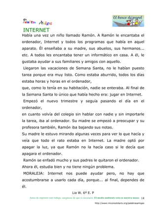 El barco de papel
El barco de papel
Antes de imprimir este trabajo, asegúrese de que es necesario. El medio ambiente está en nuestra mano.
http://www.rinconsolidario.org/palabrasamigas
14
INTERNET
Había una vez un niño llamado Ramón. A Ramón le encantaba el
ordenador, Internet y todos los programas que había en aquel
aparato. Él enseñaba a su madre, sus abuelos, sus hermanos...
etc. A todos les encantaba tener un informático en casa. A él, le
gustaba ayudar a sus familiares y amigos con aquello.
Llegaron las vacaciones de Semana Santa, no le habían puesto
tarea porque era muy listo. Como estaba aburrido, todos los días
estaba horas y horas en el ordenador,
que, como lo tenía en su habitación, nadie se enteraba. Al final de
la Semana Santa lo único que había hecho era: jugar en Internet.
Empezó el nuevo trimestre y seguía pasando el día en el
ordenador,
en cuanto volvía del colegio sin hablar con nadie y sin importarle
la tarea, iba al ordenador. Su madre se empezó a preocupar y su
profesora también, Ramón iba bajando sus notas.
Su madre le estuvo mirando algunas veces para ver lo que hacía y
veía que todo el rato estaba en Internet. La madre optó por
apagar la luz, ya que Ramón no la hacía caso si le decía que
apagara el ordenador.
Ramón se enfadó mucho y sus padres le quitaron el ordenador.
Ahora él, estudia bien y no tiene ningún problema.
MORALEJA: Internet nos puede ayudar pero, no hay que
acostumbrarse a usarlo cada día, porque... al final, dependes de
él.
Lia W. 6º E. P
 