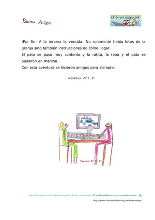 El barco de papel
El barco de papel
Antes de imprimir este trabajo, asegúrese de que es necesario. El medio ambiente está en nuestra mano.
http://www.rinconsolidario.org/palabrasamigas
16
¡Por fin! A la tercera la vencida. No solamente había fotos de la
granja sino también instrucciones de cómo llegar.
El pato se puso muy contento y la ratita, la rana y el pato se
pusieron en marcha.
Con esta aventura se hicieron amigos para siempre.
Reyes G. 2º E. P.
 