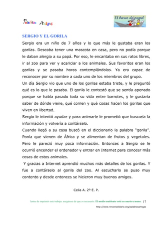 El barco de papel
El barco de papel
Antes de imprimir este trabajo, asegúrese de que es necesario. El medio ambiente está en nuestra mano.
http://www.rinconsolidario.org/palabrasamigas
17
SERGIO Y EL GORILA
Sergio era un niño de 7 años y lo que más le gustaba eran los
gorilas. Deseaba tener una mascota en casa, pero no podía porque
le daban alergia a su papá. Por eso, le encantaba en sus ratos libres,
ir al zoo para ver y acariciar a los animales. Sus favoritos eran los
gorilas y se pasaba horas contemplándolos. Ya era capaz de
reconocer por su nombre a cada uno de los miembros del grupo.
Un día Sergio vio que uno de los gorilas estaba triste, y le preguntó
qué es lo que le pasaba. El gorila le contestó que se sentía apenado
porque se había pasado toda su vida entre barrotes, y le gustaría
saber de dónde viene, qué comen y qué cosas hacen los gorilas que
viven en libertad.
Sergio le intentó ayudar y para animarle le prometió que buscaría la
información y volvería a contárselo.
Cuando llegó a su casa buscó en el diccionario la palabra “gorila”.
Ponía que vienen de África y se alimentan de frutos y vegetales.
Pero le pareció muy poca información. Entonces a Sergio se le
ocurrió encender el ordenador y entrar en Internet para conocer más
cosas de estos animales.
Y gracias a Internet aprendió muchos más detalles de los gorilas. Y
fue a contárselo al gorila del zoo. Al escucharlo se puso muy
contento y desde entonces se hicieron muy buenos amigos.
Celia A. 2º E. P.
 