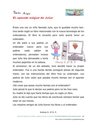 El barco de papel
El barco de papel
Antes de imprimir este trabajo, asegúrese de que es necesario. El medio ambiente está en nuestra mano.
http://www.rinconsolidario.org/palabrasamigas
18
El aparato mágico de Julio
Érase una vez un niño llamado Julio, que le gustaba mucho leer.
Una tarde cogió un libro relacionado con la nueva tecnología de los
ordenadores. El libro le encantó pero Julio quería tener un
ordenador.
Un día pidió a sus padres un
ordenador nuevo pero sus
padres nada sabían de
ordenadores, pensaban incluso
que Julio leía demasiado y tenía
muchos pajaritos en la cabeza.
Al amanecer, de un día soleado, Julio decidió hacer su propio
ordenador. Fue a una tienda donde consiguió piezas de segunda
mano, con las instrucciones del libro hizo su ordenador. Los
padres de Julio veían que pasaba mucho tiempo con el aparato
moderno.
¿No crees que pasas mucho tiempo con el ordenador?
Julio pensó lo que le decían sus padres pero no les hizo caso.
Su madre le dijo que hacía tiempo que no cogía un libro.
Julio se dio cuenta que los libros de aventuras siempre tenían que
estar en sus manos.
Los mejores amigos de Julio fueron los libros y el ordenador.
Andrea G. 4º E. P.
 