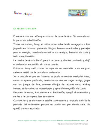 El barco de papel
El barco de papel
Antes de imprimir este trabajo, asegúrese de que es necesario. El medio ambiente está en nuestra mano.
http://www.rinconsolidario.org/palabrasamigas
19
EL SECRETO DE ANA
Érase una vez un ratón que vivía en la casa de Ana. Se escondía en
la pared de la habitación.
Todas las noches, Jerry, el ratón, observaba desde su agujero a Ana
jugando en Internet, pintando dibujos, buscando animales y paisajes
para el colegio, mandando e-mail a sus amigos, buscaba de todo y
todo muy divertido.
La madre de Ana la llamó para ir a cenar y ella fue corriendo y dejó
el ordenador encendido sin darse cuenta.
Entonces Jerry salió como un rayo de su escondite y de un gran
salto se metió por la pantalla al ordenador.
Jerry descubrió que en Internet se podía encontrar cualquier cosa,
como su queso preferido, comunicarse con su mejor amigo, jugar
con los juegos de Ana, colorear dibujos de ratones como Mickey
Mouse, su favorito; se lo pasó pipa y aprendió mogollón de cosas.
Después de cenar, Ana volvió a su habitación, apagó el ordenador y
se fue a la cama para leer su cuento.
Cuando Jerry se dio cuenta estaba todo oscuro y no podía salir de la
pantalla del ordenador porque no podía ver por donde salir. Se
quedó triste y asustado.
 
