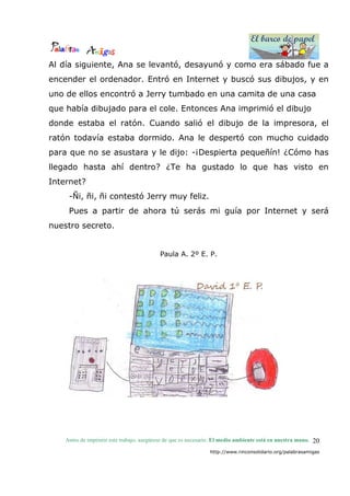 El barco de papel
El barco de papel
Antes de imprimir este trabajo, asegúrese de que es necesario. El medio ambiente está en nuestra mano.
http://www.rinconsolidario.org/palabrasamigas
20
Al día siguiente, Ana se levantó, desayunó y como era sábado fue a
encender el ordenador. Entró en Internet y buscó sus dibujos, y en
uno de ellos encontró a Jerry tumbado en una camita de una casa
que había dibujado para el cole. Entonces Ana imprimió el dibujo
donde estaba el ratón. Cuando salió el dibujo de la impresora, el
ratón todavía estaba dormido. Ana le despertó con mucho cuidado
para que no se asustara y le dijo: -¡Despierta pequeñín! ¿Cómo has
llegado hasta ahí dentro? ¿Te ha gustado lo que has visto en
Internet?
-Ñi, ñi, ñi contestó Jerry muy feliz.
Pues a partir de ahora tú serás mi guía por Internet y será
nuestro secreto.
Paula A. 2º E. P.
 