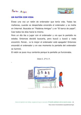 El barco de papel
El barco de papel
Antes de imprimir este trabajo, asegúrese de que es necesario. El medio ambiente está en nuestra mano.
http://www.rinconsolidario.org/palabrasamigas
21
UN RATÓN CON VIDA
Érase una vez un ratón de ordenador que tenía vida. Todas las
mañanas, cuando se despertaba encendía el ordenador y se metía
en Internet. Buscaba en “Palabras Amigas” y en “El barco de papel”.
Casi todos los días hacía lo mismo.
Pero un día iba a jugar con el ordenador y vio que la pantalla no
estaba. Entonces decidió buscarla, pero buscó y buscó y nada
encontró. Pensó… ¡a lo mejor el ordenador está apagado! Entonces
encendió el ordenador y en ese momento la pantalla del ordenador
se iluminó.
El ratón se puso muy contento porque la pantalla ya funcionaba.
Clara C. 2º E. P.
.
 