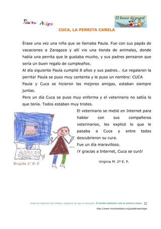 El barco de papel
El barco de papel
Antes de imprimir este trabajo, asegúrese de que es necesario. El medio ambiente está en nuestra mano.
http://www.rinconsolidario.org/palabrasamigas
22
CUCA, LA PERRITA CANELA
Érase una vez una niña que se llamaba Paula. Fue con sus papás de
vacaciones a Zaragoza y allí vio una tienda de animales, donde
había una perrita que le gustaba mucho, y sus padres pensaron que
sería un buen regalo de cumpleaños.
Al día siguiente Paula cumplió 8 años y sus padres… ¡Le regalaron la
perrita! Paula se puso muy contenta y le puso un nombre: CUCA
Paula y Cuca se hicieron las mejores amigas, estaban siempre
juntas.
Pero un día Cuca se puso muy enferma y el veterinario no sabía lo
que tenía. Todos estaban muy tristes.
El veterinario se metió en Internet para
hablar con sus compañeros
veterinarios, les explicó lo que le
pasaba a Cuca y entre todos
descubrieron su cura.
Fue un día maravilloso.
¡Y gracias a Internet, Cuca se curó!
Virginia M. 2º E. P.
 