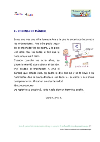 El barco de papel
El barco de papel
Antes de imprimir este trabajo, asegúrese de que es necesario. El medio ambiente está en nuestra mano.
http://www.rinconsolidario.org/palabrasamigas
23
EL ORDENADOR MÁGICO
Érase una vez una niña llamada Ana a la que le encantaba Internet y
los ordenadores. Ana sólo podía jugar
en el ordenador de su padre, y le pidió
uno para ella. Su padre le dijo que le
daba uno a los 8 años.
Cuando cumplió los ocho años, su
padre le mandó que subiera al desván.
¡Allí estaba el ordenador! A Ana le
pareció que estaba roto, su padre le dijo que no y se lo llevó a su
habitación. Ana lo probó dando a una tecla y… su cama y sus libros
desaparecieron. ¡Estaban en el ordenador!
¡Socoooooooorro!
De repente se despertó. Todo había sido un hermoso sueño.
Clara H. 2º E. P.
 