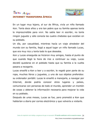 El barco de papel
El barco de papel
Antes de imprimir este trabajo, asegúrese de que es necesario. El medio ambiente está en nuestra mano.
http://www.rinconsolidario.org/palabrasamigas
24
INTERNET TRANSFORMA ÁFRICA
En un lugar muy lejano, al sur de África, vivía un niño llamado
Ken. Tenía doce años y era tan pobre que su familia apenas tenía
lo imprescindible para vivir. No sabía leer ni escribir, no tenía
ningún juguete y sólo conocía las cuatro chabolas que existían en
su poblado.
Un día, por casualidad, mientras hacía un viaje alrededor del
mundo con su familia, llegó a aquel lugar un niño llamado Lucas,
que era muy rico y tenía todo lo que deseaba.
Ken y Lucas enseguida se hicieron muy amigos, hasta el punto de
que cuando llegó la hora de irse a continuar su viaje, Lucas
decidió quedarse en el poblado hasta que su familia a la vuelta
pasara a recogerle.
Lucas enseñó a Ken a leer y a escribir, le regaló gran parte de su
ropa, muchos libros y juguetes, y uno de sus objetos preferidos:
su ordenador portátil. Lucas le enseñó a manejarlo, a navegar por
Internet, donde podría conocer otros lugares y países,
comunicarse con personas de todo el mundo, aprender un montón
de cosas y obtener la información necesaria para mejorar la vida
en su poblado.
Después de unos meses, Lucas se fue, pero prometió a Ken que
hablarían a diario por correo electrónico y que volvería a visitarle.
 