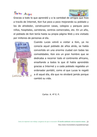 El barco de papel
El barco de papel
Antes de imprimir este trabajo, asegúrese de que es necesario. El medio ambiente está en nuestra mano.
http://www.rinconsolidario.org/palabrasamigas
25
Gracias a todo lo que aprendió y a la cantidad de amigos que hizo
a través de Internet, Ken fue poco a poco mejorando su poblado y
los de alrededor, construyeron casas, colegios y parques para
niños, hospitales, carreteras, centros comerciales, etc. En un año,
el poblado de Ken tenía hasta su propia página Web y era visitado
por millones de personas al día.
Cuando Lucas volvió a visitar a Ken, ya no
conocía aquel poblado de años atrás, se había
convertido en una enorme ciudad con todas las
comodidades. Ken era un gran hombre que se
dedicaba a recorrer todo el continente africano,
enseñando a todos lo que él había aprendido
gracias a Internet y a cada poblado regalaba un
ordenador portátil, como el que Lucas le regaló
a él aquel día, día que no olvidará jamás porque
cambió su vida.
Carlos A. 4º E. P.
 