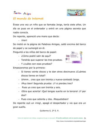 El barco de papel
El barco de papel
Antes de imprimir este trabajo, asegúrese de que es necesario. El medio ambiente está en nuestra mano.
http://www.rinconsolidario.org/palabrasamigas
26
El mundo de Internet
Érase una vez un niño que se llamaba Jorge, tenía siete años. Un
día se puso en el ordenador y entró en una página secreta que
nadie conocía.
De repente, apareció una mano que decía:
- ¡Ven!
Se metió en la página de Palabras Amigas, saltó encima del barco
de papel y se sumergió en él.
Preguntó a los niños del barco de papel:
- ¿Cómo podré salir de aquí?
- Tendrás que superar las tres pruebas.
- Y ¿cuáles son esas pruebas?
Empezaremos por la primera:
- Si tienes veinte discos y te dan otros diecinueve ¿Cuántos
discos tienes en total?
- Uhmm… creo que son treinta y nueve-contestó Jorge.
- ¡Muy bien! Segunda prueba: ¿Y si pierdes tres?
- Pues yo creo que son treinta y seis.
- ¡Otra que acierta! ¡Qué tengas suerte en la tercera! ¿Y por
dos?
- Pues creo que setenta y dos. ¡Requetebien!
De repente oyó un ¡ring!, apagó el despertador y vio que era un
gran sueño.
Guillermo S. 2º E. P.
 