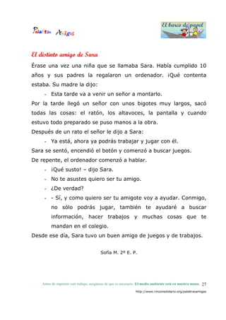 El barco de papel
El barco de papel
Antes de imprimir este trabajo, asegúrese de que es necesario. El medio ambiente está en nuestra mano.
http://www.rinconsolidario.org/palabrasamigas
27
El distinto amigo de Sara
Érase una vez una niña que se llamaba Sara. Había cumplido 10
años y sus padres la regalaron un ordenador. ¡Qué contenta
estaba. Su madre la dijo:
- Esta tarde va a venir un señor a montarlo.
Por la tarde llegó un señor con unos bigotes muy largos, sacó
todas las cosas: el ratón, los altavoces, la pantalla y cuando
estuvo todo preparado se puso manos a la obra.
Después de un rato el señor le dijo a Sara:
- Ya está, ahora ya podrás trabajar y jugar con él.
Sara se sentó, encendió el botón y comenzó a buscar juegos.
De repente, el ordenador comenzó a hablar.
- ¡Qué susto! – dijo Sara.
- No te asustes quiero ser tu amigo.
- ¿De verdad?
- - Sí, y como quiero ser tu amigote voy a ayudar. Conmigo,
no sólo podrás jugar, también te ayudaré a buscar
información, hacer trabajos y muchas cosas que te
mandan en el colegio.
Desde ese día, Sara tuvo un buen amigo de juegos y de trabajos.
Sofía M. 2º E. P.
 