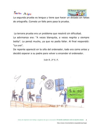 El barco de papel
El barco de papel
Antes de imprimir este trabajo, asegúrese de que es necesario. El medio ambiente está en nuestra mano.
http://www.rinconsolidario.org/palabrasamigas
3
La segunda prueba es lengua y tiene que hacer un dictado sin faltas
de ortografía. Comete un fallo pero pasa la prueba.
La tercera prueba era un problema que resolvió sin dificultad.
La adivinanza era: “A veces blanquita, a veces negrita y siempre
bolita”. Lo pensó mucho, ya que no podía fallar. Al final respondió:
“La uva”.
De repente apareció en la silla del ordenador, todo era como antes y
decidió esperar a su padre para volver a encender el ordenador.
Iván R. 2º E. P.
 