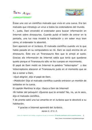 El barco de papel
El barco de papel
Antes de imprimir este trabajo, asegúrese de que es necesario. El medio ambiente está en nuestra mano.
http://www.rinconsolidario.org/palabrasamigas
5
JURASINTERNET
Érase una vez un científico malvado que vivía en una cueva. Era tan
malvado que introdujo un virus a todos los ordenadores del mundo.
Y… justo, Dani encendió el ordenador para buscar información en
Internet sobre dinosaurios. Cuando pulsó el botón de entrar en la
pantalla, una luz rosa invadió la habitación y sin saber muy bien
cómo, el ordenador lo absorbió.
Dani apareció en el Jurásico. El malvado científico cuando vio lo que
había pasado en su computadora se rió. Dani se cayó encima de un
dinosaurio. Éste era un Tiranosaurio Rex que le arrojó al suelo.
Gracias ala información de Internet sabía que tenía que quedarse
quieto porque el Tiranosaurio sólo ve los cuerpos en movimiento.
El papá de Dani metió en Internet la palabra “Velociraptor” y dos
Velociraptores atacaron al Tiranosaurio justo en el momento que se
iba a comer a Dani.
-¡Qué alegría!, dijo el papá de Dani.
-¡Maldición! Dijo el malvado científico cuando entraron un montón de
soldados en la cueva.
El capitán Martínez le dijo: ¡Saca a Dani de Internet!
¡Ni hablar del peluquín! ¿Quieres que te arreste? No, no, ya le saco,
dijo el malvado científico.
Y de pronto salió una luz amarilla en el Jurásico que le devolvió a su
habitación.
Y gracias a Internet aprendió del Jurásico.
Adrián E. 2º E. P.
 