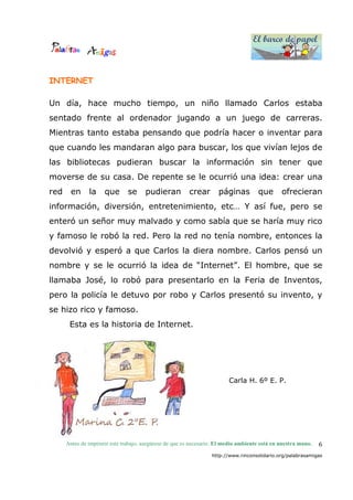 El barco de papel
El barco de papel
Antes de imprimir este trabajo, asegúrese de que es necesario. El medio ambiente está en nuestra mano.
http://www.rinconsolidario.org/palabrasamigas
6
INTERNET
Un día, hace mucho tiempo, un niño llamado Carlos estaba
sentado frente al ordenador jugando a un juego de carreras.
Mientras tanto estaba pensando que podría hacer o inventar para
que cuando les mandaran algo para buscar, los que vivían lejos de
las bibliotecas pudieran buscar la información sin tener que
moverse de su casa. De repente se le ocurrió una idea: crear una
red en la que se pudieran crear páginas que ofrecieran
información, diversión, entretenimiento, etc… Y así fue, pero se
enteró un señor muy malvado y como sabía que se haría muy rico
y famoso le robó la red. Pero la red no tenía nombre, entonces la
devolvió y esperó a que Carlos la diera nombre. Carlos pensó un
nombre y se le ocurrió la idea de “Internet”. El hombre, que se
llamaba José, lo robó para presentarlo en la Feria de Inventos,
pero la policía le detuvo por robo y Carlos presentó su invento, y
se hizo rico y famoso.
Esta es la historia de Internet.
Carla H. 6º E. P.
 