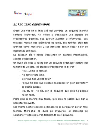 El barco de papel
El barco de papel
Antes de imprimir este trabajo, asegúrese de que es necesario. El medio ambiente está en nuestra mano.
http://www.rinconsolidario.org/palabrasamigas
7
EL PEQUEÑO ORDENADOR
Érase una vez en el más allá del universo un pequeño planeta
llamado Tecno-dor. Allí vivían y trabajaban una especie de
ordenadores gigantes, que querían avanzar la informática. Sus
teclados medían dos kilómetros de largo, sus ratones eran tan
grandes como montañas y sus pantallas podían llegar a ser de
doscientas pulgadas.
Se pasaban día y noche trabajando en avances informáticos,
apenas descansaban.
Un buen día llegó a Tecno-dor un pequeño ordenador portátil del
tamaño de un libro, los grandes ordenadores le dijeron:
- Hola ¿Cómo te llamas?
- Me llamo Micro-chip.
- ¿Por qué has venido aquí?
- Porque he oído que estabais realizando un gran proyecto y
os quería ayudar.
- ¡Ja, ja, ja! Me río, con lo pequeño que eres no podrás
hacer nada.
Micro-chip se marcho muy triste. Pero ellos no sabían que iban a
necesitar su ayuda.
Esa misma noche todos los ordenadores se paralizaron por un fallo
técnico. Micro-chip no dudo en ayudarles. El problema se
soluciono y todos siguieron trabajando en el proyecto.
 