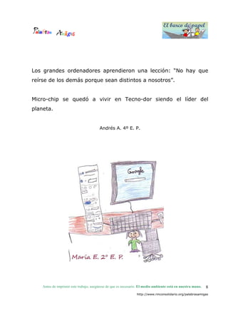 El barco de papel
El barco de papel
Antes de imprimir este trabajo, asegúrese de que es necesario. El medio ambiente está en nuestra mano.
http://www.rinconsolidario.org/palabrasamigas
8
Los grandes ordenadores aprendieron una lección: “No hay que
reírse de los demás porque sean distintos a nosotros”.
Micro-chip se quedó a vivir en Tecno-dor siendo el líder del
planeta.
Andrés A. 4º E. P.
 