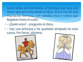  Justo antes de marcharse, el príncipe oyó una voz
tierna que provenía desde lo lejos. Era la voz de una
muchacha hermosa, con cabellos risos y rubios que
llegaban hasta el suelo.
 – ¿Quién eres? – preguntó el chico.
 – Soy una princesa y he quedado atrapada en esta
cueva. Por favor, sálvame.
 