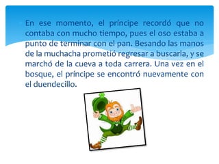  En ese momento, el príncipe recordó que no
contaba con mucho tiempo, pues el oso estaba a
punto de terminar con el pan. Besando las manos
de la muchacha prometió regresar a buscarla, y se
marchó de la cueva a toda carrera. Una vez en el
bosque, el príncipe se encontró nuevamente con
el duendecillo.
 