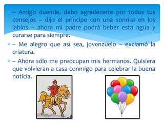  – Amigo duende, debo agradecerte por todos tus
consejos – dijo el príncipe con una sonrisa en los
labios – ahora mi padre podrá beber esta agua y
curarse para siempre.
 – Me alegro que así sea, jovenzuelo – exclamó la
criatura.
 – Ahora sólo me preocupan mis hermanos. Quisiera
que volvieran a casa conmigo para celebrar la buena
noticia.
 